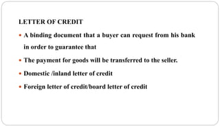 LETTER OF CREDIT
 A binding document that a buyer can request from his bank
in order to guarantee that
 The payment for goods will be transferred to the seller.
 Domestic /inland letter of credit
 Foreign letter of credit/board letter of credit
 