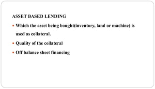 ASSET BASED LENDING
 Which the asset being bought(inventory, land or machine) is
used as collateral.
 Quality of the collateral
 Off balance sheet financing
 