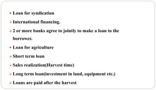  Loan for syndication
International financing.
2 or more banks agree to jointly to make a loan to the
borrower.
 Loan for agriculture
Short term loan
Sales realization(Harvest time)
Long term loan(investment in land, equipment etc.)
Loans are paid after the harvest
 