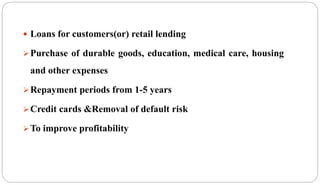  Loans for customers(or) retail lending
Purchase of durable goods, education, medical care, housing
and other expenses
Repayment periods from 1-5 years
Credit cards &Removal of default risk
To improve profitability
 