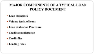 MAJOR COMPONENTS OF A TYPICAL LOAN
POLICY DOCUMENT
 Loan objectives
 Volume &mix of loans
 Loan evaluation Procedure
 Credit administration
 Credit files
 Lending rates
 