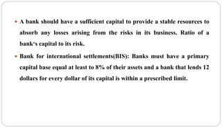  A bank should have a sufficient capital to provide a stable resources to
absorb any losses arising from the risks in its business. Ratio of a
bank‘s capital to its risk.
 Bank for international settlements(BIS): Banks must have a primary
capital base equal at least to 8% of their assets and a bank that lends 12
dollars for every dollar of its capital is within a prescribed limit.
 