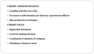 CREDIT ADMINISTRATION
 Lending activities are risky
 To ensure credit decision are taken by experienced officers
 Hierarchical level of banks.
CREDIT FILES
 Important document
 Used for making decision
 Continuous evaluation of company
 Mandatory format is used
 