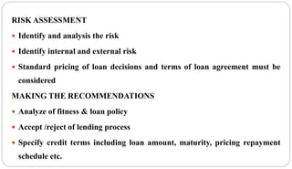 RISK ASSESSMENT
 Identify and analysis the risk
 Identify internal and external risk
 Standard pricing of loan decisions and terms of loan agreement must be
considered
MAKING THE RECOMMENDATIONS
 Analyze of fitness & loan policy
 Accept /reject of lending process
 Specify credit terms including loan amount, maturity, pricing repayment
schedule etc.
 