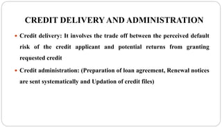 CREDIT DELIVERY AND ADMINISTRATION
 Credit delivery: It involves the trade off between the perceived default
risk of the credit applicant and potential returns from granting
requested credit
 Credit administration: (Preparation of loan agreement, Renewal notices
are sent systematically and Updation of credit files)
 