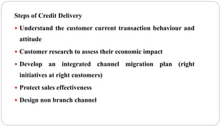 Steps of Credit Delivery
 Understand the customer current transaction behaviour and
attitude
 Customer research to assess their economic impact
 Develop an integrated channel migration plan (right
initiatives at right customers)
 Protect sales effectiveness
 Design non branch channel
 
