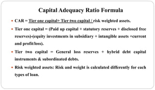 Capital Adequacy Ratio Formula
 CAR = Tier one capital+ Tier two capital / risk weighted assets.
 Tier one capital = (Paid up capital + statutory reserves + disclosed free
reserves)-(equity investments in subsidiary + intangible assets +current
and profit/loss).
 Tier two capital = General loss reserves + hybrid debt capital
instruments & subordinated debts.
 Risk weighted assets: Risk and weight is calculated differently for each
types of loan.
 