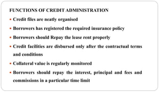 FUNCTIONS OF CREDIT ADMINISTRATION
 Credit files are neatly organised
 Borrowers has registered the required insurance policy
 Borrowers should Repay the lease rent properly
 Credit facilities are disbursed only after the contractual terms
and conditions
 Collateral value is regularly monitored
 Borrowers should repay the interest, principal and fees and
commissions in a particular time limit
 