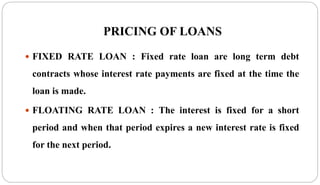 PRICING OF LOANS
 FIXED RATE LOAN : Fixed rate loan are long term debt
contracts whose interest rate payments are fixed at the time the
loan is made.
 FLOATING RATE LOAN : The interest is fixed for a short
period and when that period expires a new interest rate is fixed
for the next period.
 
