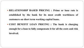  RELATIONSHIP BASED PRICING : Prime or base rate is
established by the bank for its most credit worthiness of
customers on short term working capital loans.
 COST BENEFIT LOAN PRICING : The bank is charging
enough for a loan to fully compensate it for all the costs and risk
involved.
 
