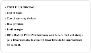  COST PLUS PRICING:
Cost of funds
Cost of servicing the loan
Risk premium
Profit margin
 RISK BASED PRICING: borrower with better credit will always
get a lower rate, due to expected lower losses to be incurred from
his account.
 