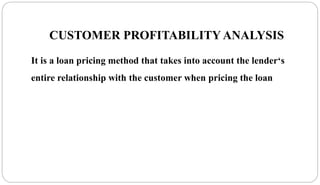 CUSTOMER PROFITABILITY ANALYSIS
It is a loan pricing method that takes into account the lender‘s
entire relationship with the customer when pricing the loan
 