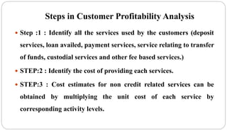 Steps in Customer Profitability Analysis
 Step :1 : Identify all the services used by the customers (deposit
services, loan availed, payment services, service relating to transfer
of funds, custodial services and other fee based services.)
 STEP:2 : Identify the cost of providing each services.
 STEP:3 : Cost estimates for non credit related services can be
obtained by multiplying the unit cost of each service by
corresponding activity levels.
 