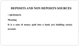 DEPOSITS AND NON DEPOSITS SOURCES
 DEPOSITS
Meaning
It is a sum of money paid into a bank (or) building society
account.
 