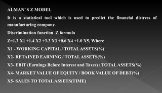 ALMAN’ S Z MODEL
It is a statistical tool which is used to predict the financial distress of
manufacturing company.
Discrimination function Z formula
Z=1.2 X1 +1.4 X2 +3.3 X3 +0.6 X4 +1.0 X5, Where
X1 - WORKING CAPITAL / TOTALASSETS(%)
X2- RETAINED EARNING / TOTALASSETS(%)
X3- EBIT (Earnings Before Interest and Taxes) / TOTALASSETS(%)
X4- MARKET VALUE OF EQUITY / BOOK VALUE OF DEBT(%)
X5- SALES TO TOTALASSETS(TIME)
 
