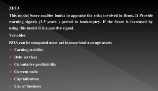 ZETA
This model Score enables banks to appraise the risks involved in firms. It Provide
warning signals (3-5 years ) period to bankruptcy. If the Score is increased by
using this model it is a positive signal.
Variables
ROA can be computed asset net income/total average assets
 Earning stability
 Debt services
 Cumulative profitability
 Current ratio
 Capitalization
 Size of business
 