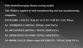 EMS Model(Emerging Market scoring model)
This Model is applied in both manufacturing and non manufacturing
companies
EM SCORE = 6.56 X1 +3.26 X2 +6.72 X3 +1.05 X4 +3.25, Where
X1 - WORKING CAPITAL/ TOTALASSETS(%)
X2- RETAINED EARNING / TOTALASSETS(%)
X3- OPERATING INCOME/ TOTALASSETS(%)
X4- BOOK VALUE (Share value) OF EQUITY / TOTALASSETS(%)
 