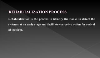 Rehabitalization is the process to identify the Banks to detect the
sickness at an early stage and facilitate corrective action for revival
of the firm.
 