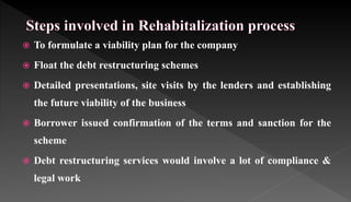  To formulate a viability plan for the company
 Float the debt restructuring schemes
 Detailed presentations, site visits by the lenders and establishing
the future viability of the business
 Borrower issued confirmation of the terms and sanction for the
scheme
 Debt restructuring services would involve a lot of compliance &
legal work
 