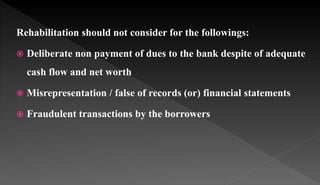 Rehabilitation should not consider for the followings:
 Deliberate non payment of dues to the bank despite of adequate
cash flow and net worth
 Misrepresentation / false of records (or) financial statements
 Fraudulent transactions by the borrowers
 