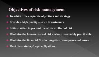  To achieve the corporate objectives and strategy.
 Provide a high quality service to customers.
 Initiate action to prevent the adverse effect of risk
 Minimize the human costs of risks, where reasonably practicable.
 Minimize the financial & other negative consequences of losses.
 Meet the statutory/ legal obligations
 