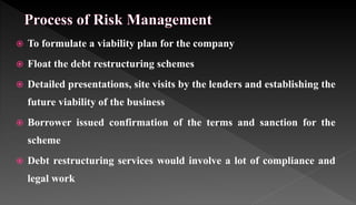  To formulate a viability plan for the company
 Float the debt restructuring schemes
 Detailed presentations, site visits by the lenders and establishing the
future viability of the business
 Borrower issued confirmation of the terms and sanction for the
scheme
 Debt restructuring services would involve a lot of compliance and
legal work
 