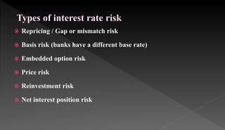  Repricing / Gap or mismatch risk
 Basis risk (banks have a different base rate)
 Embedded option risk
 Price risk
 Reinvestment risk
 Net interest position risk
 