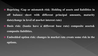  Repricing /Gap or mismatch risk: Holding of assets and liabilities in
off balance sheet with different principal amounts, maturity
date(change in level of market interest rate)
 Basis risk: (banks have a different base rate) composite assets&
composite liabilities.
 Embedded option risk: changes in market rate create some risk in the
options.
 