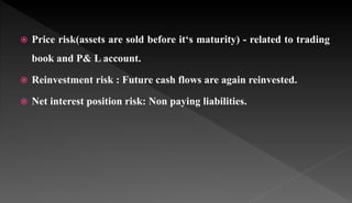  Price risk(assets are sold before it‘s maturity) - related to trading
book and P& L account.
 Reinvestment risk : Future cash flows are again reinvested.
 Net interest position risk: Non paying liabilities.
 
