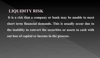 It is a risk that a company or bank may be unable to meet
short term financial demands. This is usually occur due to
the inability to convert the securities or assets to cash with
out loss of capital or income in the process.
 