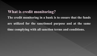 The credit monitoring in a bank is to ensure that the funds
are utilized for the sanctioned purpose and at the same
time complying with all sanction terms and conditions.
 
