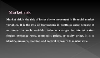 Market risk is the risk of losses due to movement in financial market
variables. It is the risk of fluctuations in portfolio value because of
movement in such variable. Adverse changes in interest rates,
foreign exchange rates, commodity prices, or equity prices. It is to
identify, measure, monitor, and control exposure to market risk.
 