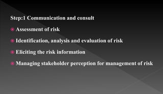 Step:1 Communication and consult
 Assessment of risk
 Identification, analysis and evaluation of risk
 Eliciting the risk information
 Managing stakeholder perception for management of risk
 