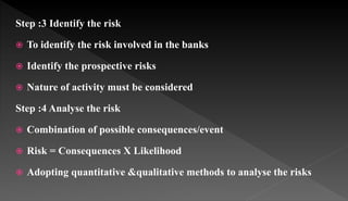 Step :3 Identify the risk
 To identify the risk involved in the banks
 Identify the prospective risks
 Nature of activity must be considered
Step :4 Analyse the risk
 Combination of possible consequences/event
 Risk = Consequences X Likelihood
 Adopting quantitative &qualitative methods to analyse the risks
 