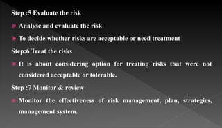 Step :5 Evaluate the risk
 Analyse and evaluate the risk
 To decide whether risks are acceptable or need treatment
Step:6 Treat the risks
 It is about considering option for treating risks that were not
considered acceptable or tolerable.
Step :7 Monitor & review
 Monitor the effectiveness of risk management, plan, strategies,
management system.
 