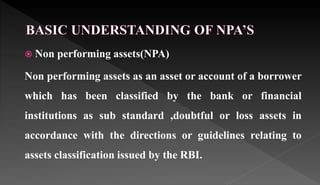  Non performing assets(NPA)
Non performing assets as an asset or account of a borrower
which has been classified by the bank or financial
institutions as sub standard ,doubtful or loss assets in
accordance with the directions or guidelines relating to
assets classification issued by the RBI.
 