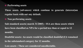  Performing assets
These assets (advances) which continue to generate (interest)on
regular basis with out any default.
 Non performing assets
Sub standard assets( march 31/2005) : SSA are those assets which
have been classified as NPA for a period less than or equal to 12
months.
Doubtful assets: An assets would be classified doubtful if it remained
in the substandard category for 12 months.
Loss assets : These are considered uncollectable.
 