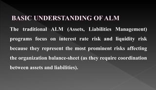 The traditional ALM (Assets, Liabilities Management)
programs focus on interest rate risk and liquidity risk
because they represent the most prominent risks affecting
the organization balance-sheet (as they require coordination
between assets and liabilities).
 