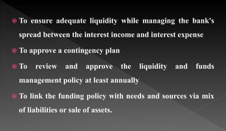  To ensure adequate liquidity while managing the bank's
spread between the interest income and interest expense
 To approve a contingency plan
 To review and approve the liquidity and funds
management policy at least annually
 To link the funding policy with needs and sources via mix
of liabilities or sale of assets.
 