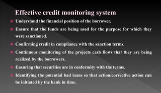  Understand the financial position of the borrower.
 Ensure that the funds are being used for the purpose for which they
were sanctioned.
 Confirming credit in compliance with the sanction terms.
 Continuous monitoring of the projects cash flows that they are being
realized by the borrowers.
 Ensuring that securities are in conformity with the terms.
 Identifying the potential bad loans so that action/corrective action can
be initiated by the bank in time.
 