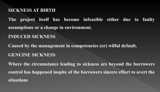 SICKNESS AT BIRTH
The project itself has become infeasible either due to faulty
assumptions or a change in environment.
INDUCED SICKNESS
Caused by the management in competencies (or) wilful default.
GENUINE SICKNESS
Where the circumstance leading to sickness are beyond the borrowers
control has happened inspite of the borrowers sincere effort to avert the
situations
 