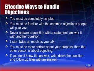 1818
Effective Ways to Handle
Objections
 You must be completely scripted.
 You must be familiar with the common objections people
will give you.
 Never answer a question with a statement; answer it
with another question.
 Listen twice as much as you talk.
 You must be more certain about your proposal than the
other person is about objecting.
 If you don’t know the answer, write down the question
and follow up later with an answer.
 