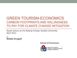 GREEN TOURISM-ECONOMICS
CARBON FOOTPRINTS AND WILLINGNESS
TO PAY FOR CLIMATE CHANGE MITIGATION
Guest lecture at the Beijing Foreign Studies University
April 2012
by
Waldo Krugell
                                    School of Economics
 