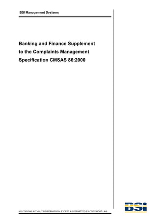 BSI Management Systems




Banking and Finance Supplement
to the Complaints Management
Specification CMSAS 86:2000




NO COPYING WITHOUT BSI PERMISSION EXCEPT AS PERMITTED BY COPYRIGHT LAW
 