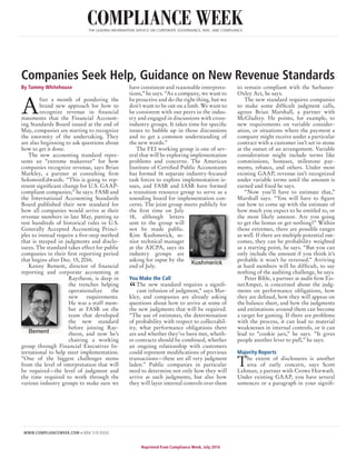 WWW.COMPLIANCEWEEK.COM » 888.519.9200 		
Reprinted from Compliance Week, July 2014
COMPLIANCE WEEKTHE LEADING INFORMATION SERVICE ON CORPORATE GOVERNANCE, RISK, AND COMPLIANCE
By Tammy Whitehouse
A
fter a month of pondering the
brand new approach for how to
recognize revenue in financial
statements that the Financial Account-
ing Standards Board issued at the end of
May, companies are starting to recognize
the enormity of the undertaking. They
are also beginning to ask questions about
how to get it done.
The new accounting standard repre-
sents an “extreme makeover” for how
companies recognize revenue, says Brian
Markley, a partner at consulting firm
SolomonEdwards. “This is going to rep-
resent significant change for U.S. GAAP-
compliant companies,” he says. FASB and
the International Accounting Standards
Board published their new standard for
how all companies would arrive at their
revenue numbers in late May, putting to
rest hundreds of historical rules in U.S.
Generally Accepted Accounting Princi-
ples to instead require a five-step method
that is steeped in judgments and disclo-
sures. The standard takes effect for public
companies in their first reporting period
that begins after Dec. 15, 2016.
Kenny Bement, director of financial
reporting and corporate accounting at
Raytheon, is deep in
the trenches helping
operationalize the
new requirements.
He was a staff mem-
ber at FASB on the
team that developed
the new standard
before joining Ray-
theon, and now he’s
chairing a working
group through Financial Executives In-
ternational to help steer implementation.
“One of the biggest challenges stems
from the level of interpretation that will
be required—the level of judgment and
the time required to work through the
various industry groups to make sure we
have consistent and reasonable interpreta-
tions,” he says. “As a company, we want to
be proactive and do the right thing, but we
don’t want to be out on a limb. We want to
be consistent with our peers in the indus-
try and engaged in discussions with cross-
industry groups. It takes time for specific
issues to bubble up in those discussions
and to get a common understanding of
the new words.”
The FEI working group is one of sev-
eral that will be exploring implementation
problems and concerns. The American
Institute of Certified Public Accountants
has formed 16 separate industry-focused
task forces to explore implementation is-
sues, and FASB and IASB have formed
a transition resource group to serve as a
sounding board for implementation con-
cerns. The joint group meets publicly for
the first time on July
18, although letters
sent to the group will
not be made public.
Kim Kushmerick, se-
nior technical manager
at the AICPA, says its
industry groups are
asking for input by the
end of July.
You Make the Call
“The new standard requires a signifi-
cant infusion of judgment,” says Mar-
kley, and companies are already asking
questions about how to arrive at some of
the new judgments that will be required.
“The use of estimates, the determination
of probability with respect to collectabil-
ity, what performance obligations there
are and whether they’ve been met, wheth-
er contracts should be combined, whether
an ongoing relationship with customers
could represent modifications of previous
transactions—these are all very judgment
laden.” Public companies in particular
need to determine not only how they will
arrive at such judgments, but also how
they will layer internal controls over them
to remain compliant with the Sarbanes-
Oxley Act, he says.
The new standard requires companies
to make some difficult judgment calls,
agrees Brian Marshall, a partner with
McGladrey. He points, for example, to
new requirements on variable consider-
ation, or situations where the payment a
company might receive under a particular
contract with a customer isn’t set in stone
at the outset of an arrangement. Variable
consideration might include terms like
commissions, bonuses, milestone pay-
ments, rebates, and others. Under most
existing GAAP, revenue isn’t recognized
under variable terms until the amount is
earned and fixed he says.
“Now you’ll have to estimate that,”
Marshall says. “You will have to figure
out how to come up with the estimate of
how much you expect to be entitled to, or
the most likely amount. Are you going
to get the bonus or get nothing?” Within
those extremes, there are possible ranges
as well. If there are multiple potential out-
comes, they can be probability weighted
as a starting point, he says. “But you can
only include the amount if you think it’s
probable it won’t be reversed.” Arriving
at hard numbers will be difficult, to say
nothing of the auditing challenge, he says.
Peter Bible, a partner at audit firm Eis-
nerAmper, is concerned about the judg-
ments on performance obligations, how
they are defined, how they will appear on
the balance sheet, and how the judgments
and estimations around them can become
a target for gaming. If there are problems
with the process, it can lead to material
weaknesses in internal controls, or it can
lead to “cookie jars,” he says. “It gives
people another lever to pull,” he says.
Majority Reports
The extent of disclosures is another
area of early concern, says Scott
Lehman, a partner with Crowe Horwath.
Under existing GAAP, you have several
sentences or a paragraph in your signifi-
Companies Seek Help, Guidance on New Revenue Standards
 