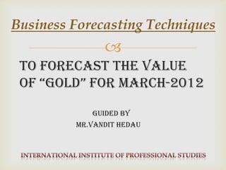 Business Forecasting Techniques
               
 To forecast the value
 of “Gold” for March-2012

            guided By
         Mr.Vandit hEdau
 
