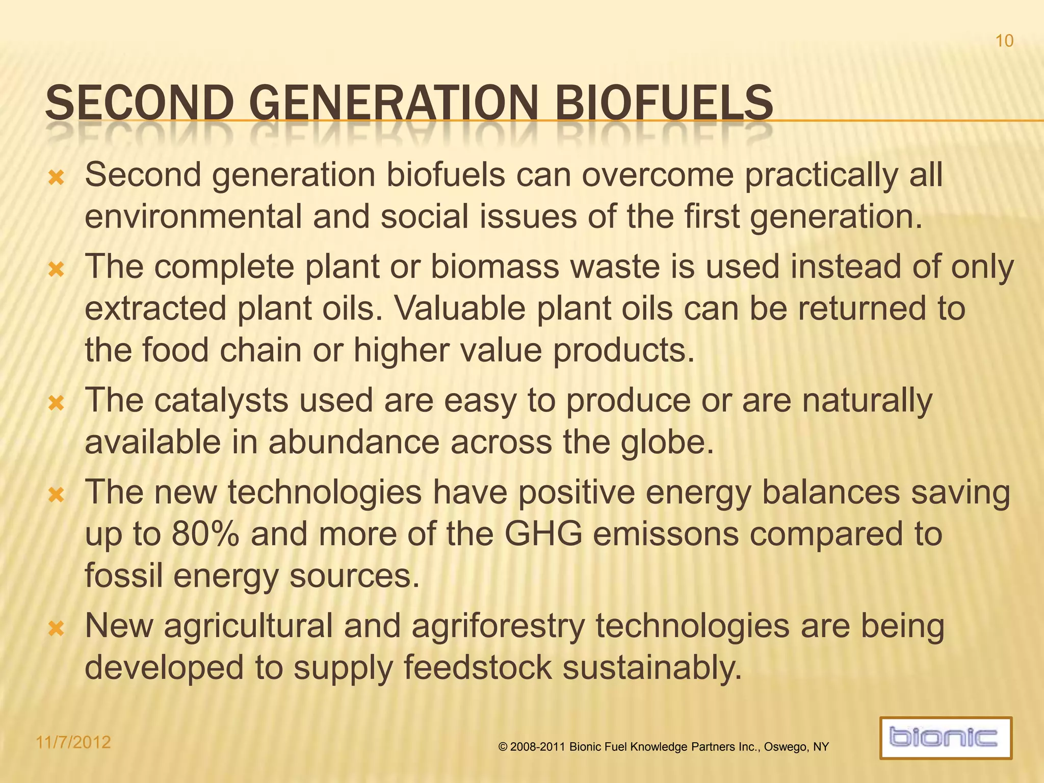 SECOND GENERATION BIOFUELS
 Second generation biofuels overcome practically all environmental and
social issues raised the first generation.
 The complete plant or biomass waste is used instead of only extracted
plant oils. Valuable plant oils can be returned to the food chain or
higher value bio-products.
 The catalysts used are easy to produce or naturally available in
abundance across the globe.
 The new technologies have positive energy balances saving 60% -90%
of GHG emissons compared to fossil energy sources.
 In certain situations a Bionic µfuel system can become carbon negative
due to near indefinite carbon sequestration in the soil.
 New agricultural and agriforestry technologies are being developed to
supply feedstock sustainably.
4/19/2014 © 2008-2013 Bionic Fuel Knowledge Partners Inc., Oswego, NY
10
 