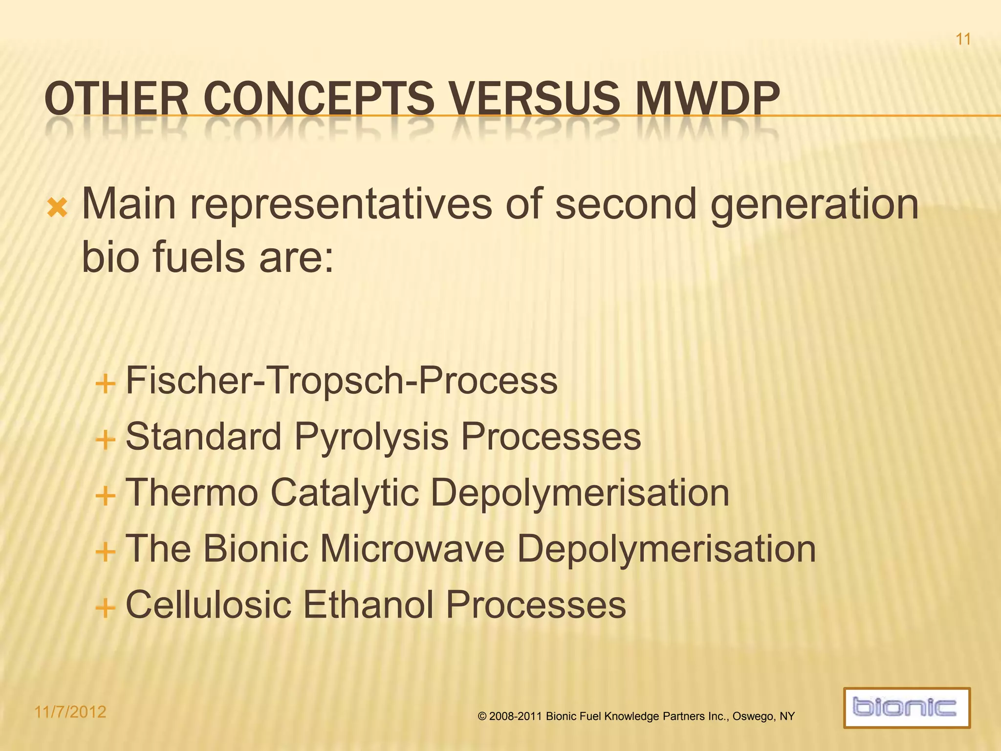 OTHER CONCEPTS COMPARABLE TO MWDP
 Main representatives of second generation biofuels:
 Fischer-Tropsch-Process
 Complex, two stage process
 Low energy efficiency, unsolved technical issues
 Various types of Pyrolysis
 Numerous technology vaiants
 Technical engineering issues, high temperatures
 Major upgrading issues of pyrolysis oil
 Thermo Catalytic Depolymerisation
 Technical engineering issues, feedstock limitations
 Cellulosic Ethanol Processes
 Not commercially ready
 Emzymatic Bioreactor technologies
 Not ready, scaling issues, no drop-in fuels
4/19/2014 © 2008-2013 Bionic Fuel Knowledge Partners Inc., Oswego, NY
11
 