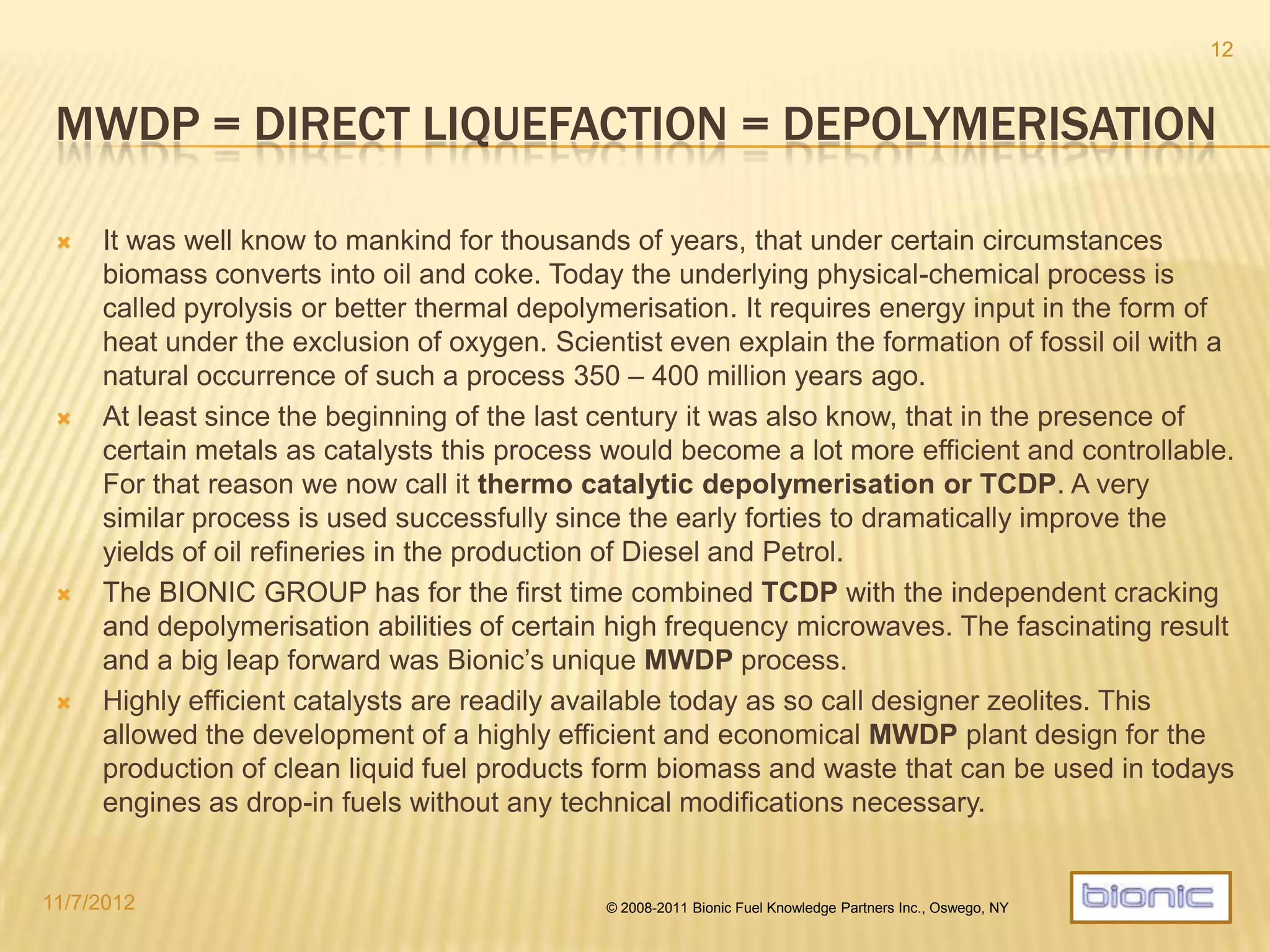 IMPACT OF MWDP
The MWDP process modifies the moelcular composition of the energy
contained in the carbo hydrates of the feedstock by converting them into oil,
char and gases, all with an exceptionally high energy content.
In other words:
Solid fuel contained in biomass and waste is converted to liquid and coke which
are storable for an indefinite time. The resulting prooducts can be burned later
for heat or power or upgraded to transportation fuels including jet fuel.
Toxic organic materials contained in some plastic waste are mostly transformed
into salts and thus neutralized.
Minerals contained in the feedstock remain unchanged and are ready for
further processing or direct use.
4/19/2014 © 2008-2013 Bionic Fuel Knowledge Partners Inc., Oswego, NY
12
 