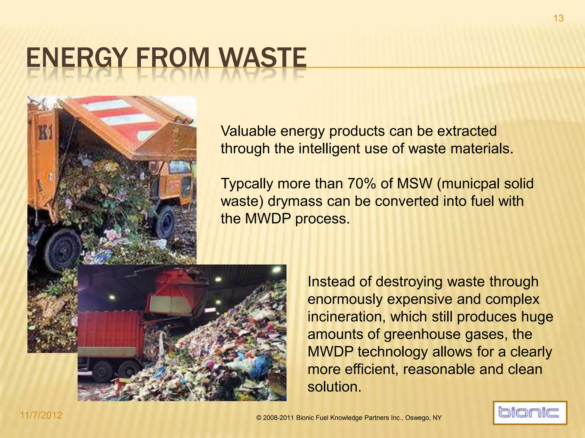 THE PRINCIPLE BEHIND MWDP
Irradiation of the feedstock with advanced
microwaves in the presence of certain catalysts
creates mechanically unstable hydrocarbon
molecules causing a vibrating movement. This
phenomenon results in the eventual breakdown
(cracking) of larger molecules. They evaporate
from the reaction mass as an oil vapour.
The oil vapours are then condensed and cleaned.
Where required, additional petrochemical
upgrading
is added to meet applicable fuel standards. The
final product is a high quality fuel with the
properties of diesel or jet fuel.
That fuel is storable and cold resistant. It can be
used as transportation fuel, heating oil or blended
with mineral oils. It is also a valuable intermediate
raw product for the petro chemical industry.
4/19/2014 © 2008-2013 Bionic Fuel Knowledge Partners Inc., Oswego, NY
13
C
H
H
C
H
H
C
H
H
C
H
H
C
H
H
C
H
H
C
H
H
C
H
H
C
H
H
C
H
H
C
H
H
C
H
H
C
H
H
C
H
H
C
H
H
C
H
H
C
H
H
C
H
H
C
H
H
C
H
H
C
H
H
C
H
H
C
H
H
C
H
H
C
H
H
C
H
H
C
H
H
C
H
H
C
H
H
C
H
H
C
H
H
C
H
H
2 x C16 H32
1 x C32 H64
 